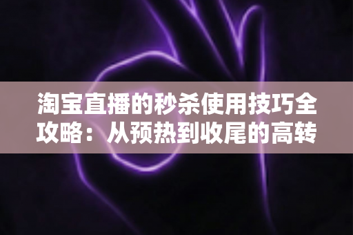 淘宝直播的秒杀使用技巧全攻略：从预热到收尾的高转化实战指南