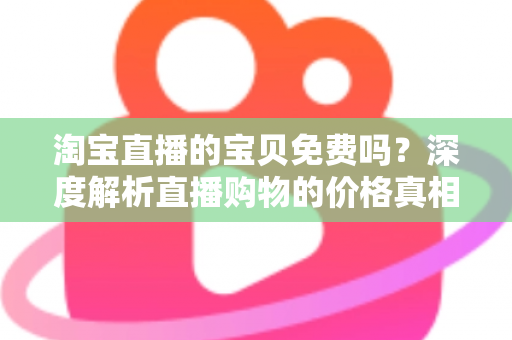 淘宝直播的宝贝免费吗?深度解析直播购物的价格真相、免费福利与避坑指南 淘宝直播的宝贝免费吗?深度解析直播购物的价格真相、免费福利与避坑指南