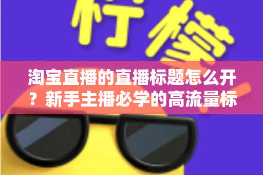 淘宝直播的直播标题怎么开？新手主播必学的高流量标题设置与优化全攻略