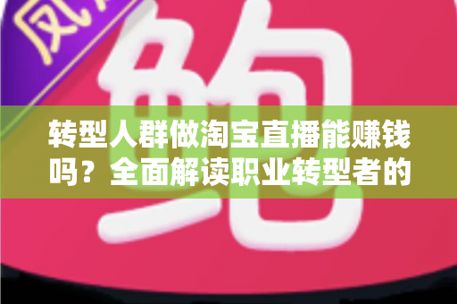 转型人群做淘宝直播能赚钱吗？全面解读职业转型者的直播带货变现真相与实操指南