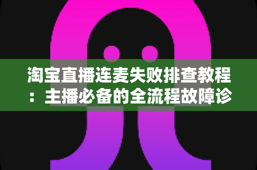 淘宝直播连麦失败排查教程：主播必备的全流程故障诊断与快速解决指南
