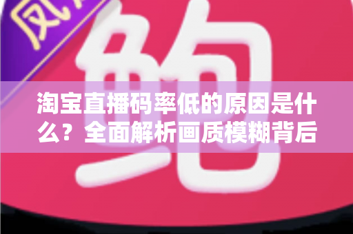 淘宝直播码率低的原因是什么?全面解析画质模糊背后的真相与实用优化指南 淘宝直播码率低的原因是什么?全面解析画质模糊背后的真相与实用优化指南