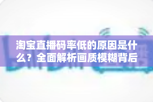 淘宝直播码率低的原因是什么？全面解析画质模糊背后的真相与实用优化指南