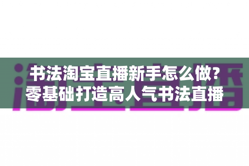 书法淘宝直播新手怎么做？零基础打造高人气书法直播间的完整指南