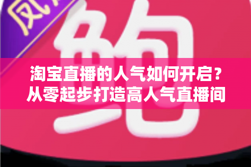 淘宝直播的人气如何开启？从零起步打造高人气直播间的完整运营攻略