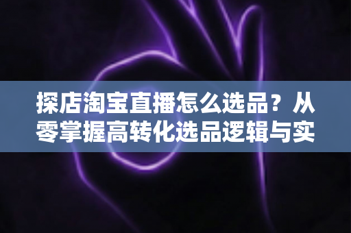 探店淘宝直播怎么选品?从零掌握高转化选品逻辑与实战攻略 探店淘宝直播怎么选品?从零掌握高转化选品逻辑与实战攻略