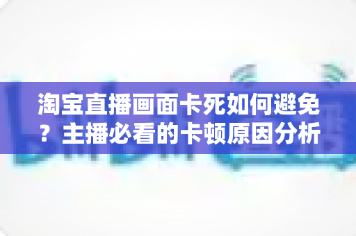 淘宝直播画面卡死如何避免？主播必看的卡顿原因分析与实用解决方案大全