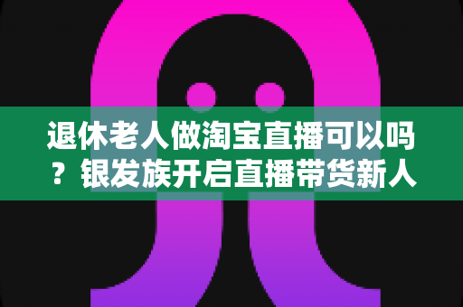 退休老人做淘宝直播可以吗?银发族开启直播带货新人生的完整指南 退休老人做淘宝直播可以吗?银发族开启直播带货新人生的完整指南