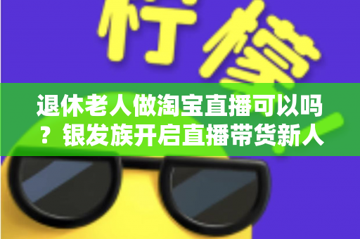 退休老人做淘宝直播可以吗?银发族开启直播带货新人生的完整指南 退休老人做淘宝直播可以吗?银发族开启直播带货新人生的完整指南