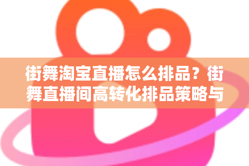 街舞淘宝直播怎么排品？街舞直播间高转化排品策略与实战全攻略
