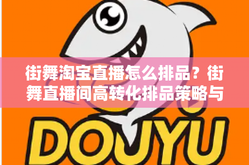 街舞淘宝直播怎么排品？街舞直播间高转化排品策略与实战全攻略