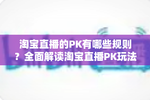 淘宝直播的PK有哪些规则?全面解读淘宝直播PK玩法、规则与实战技巧 淘宝直播的PK有哪些规则?全面解读淘宝直播PK玩法、规则与实战技巧