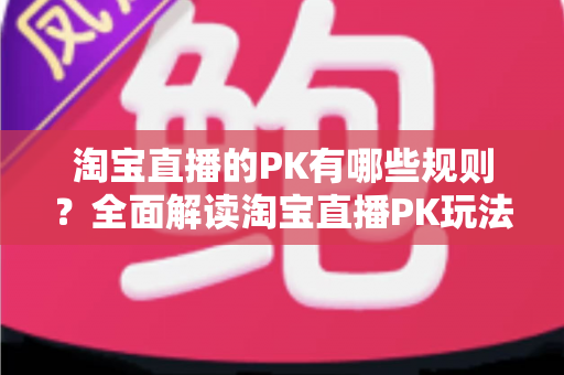 淘宝直播的PK有哪些规则？全面解读淘宝直播PK玩法、规则与实战技巧