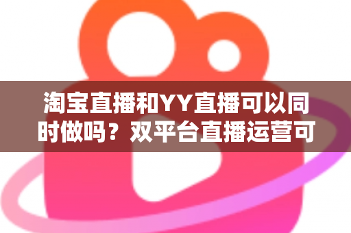 淘宝直播和YY直播可以同时做吗?双平台直播运营可行性全解析与实战指南 淘宝直播和YY直播可以同时做吗?双平台直播运营可行性全解析与实战指南