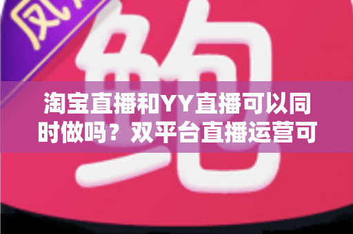 淘宝直播和YY直播可以同时做吗?双平台直播运营可行性全解析与实战指南 淘宝直播和YY直播可以同时做吗?双平台直播运营可行性全解析与实战指南