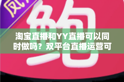淘宝直播和YY直播可以同时做吗?双平台直播运营可行性全解析与实战指南 淘宝直播和YY直播可以同时做吗?双平台直播运营可行性全解析与实战指南
