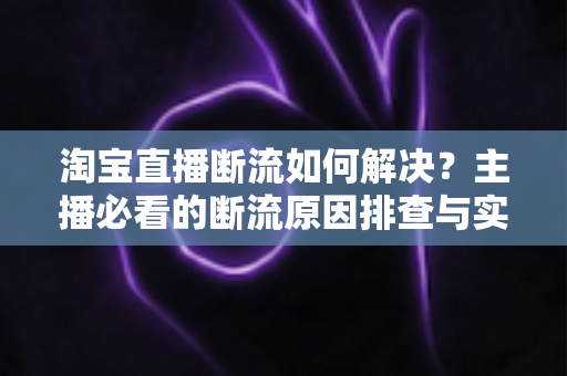 淘宝直播断流如何解决？主播必看的断流原因排查与实用应对全攻略