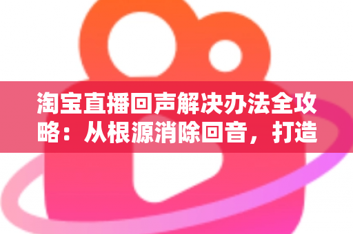 淘宝直播回声解决办法全攻略：从根源消除回音，打造清晰流畅的高转化直播间
