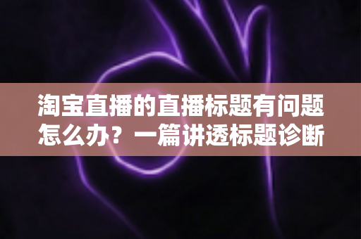 淘宝直播的直播标题有问题怎么办？一篇讲透标题诊断、修改与优化的实操指南