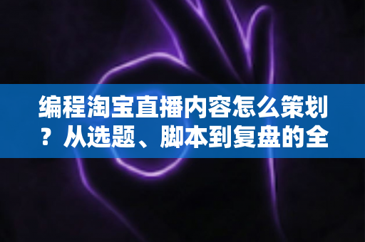 编程淘宝直播内容怎么策划？从选题、脚本到复盘的全流程实战攻略
