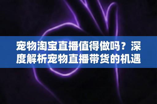 宠物淘宝直播值得做吗?深度解析宠物直播带货的机遇、挑战与实操攻略 宠物淘宝直播值得做吗?深度解析宠物直播带货的机遇、挑战与实操攻略