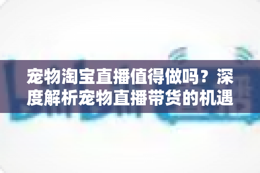 宠物淘宝直播值得做吗？深度解析宠物直播带货的机遇、挑战与实操攻略