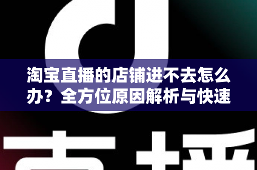 淘宝直播的店铺进不去怎么办？全方位原因解析与快速解决实用指南