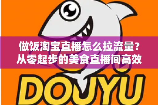 做饭淘宝直播怎么拉流量?从零起步的美食直播间高效引流实战指南 做饭淘宝直播怎么拉流量?从零起步的美食直播间高效引流实战指南