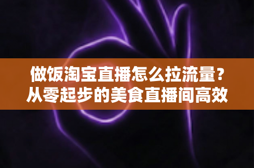 做饭淘宝直播怎么拉流量?从零起步的美食直播间高效引流实战指南 做饭淘宝直播怎么拉流量?从零起步的美食直播间高效引流实战指南