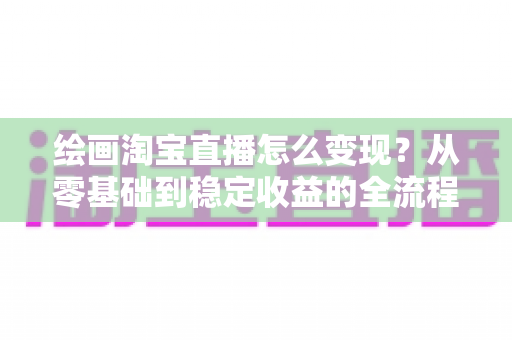 绘画淘宝直播怎么变现?从零基础到稳定收益的全流程实战指南 绘画淘宝直播怎么变现?从零基础到稳定收益的全流程实战指南