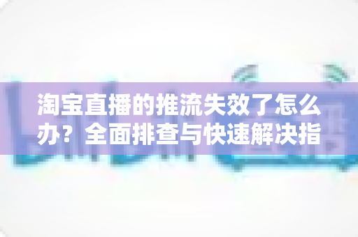 淘宝直播的推流失效了怎么办？全面排查与快速解决指南
