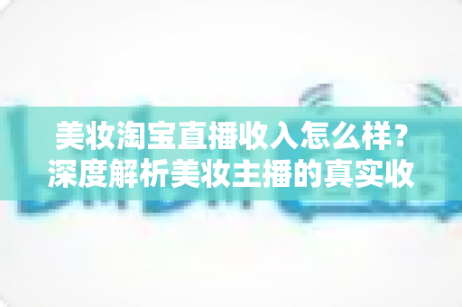 美妆淘宝直播收入怎么样？深度解析美妆主播的真实收入水平与变现潜力
