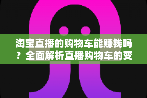 淘宝直播的购物车能赚钱吗?全面解析直播购物车的变现逻辑与实操指南 淘宝直播的购物车能赚钱吗?全面解析直播购物车的变现逻辑与实操指南