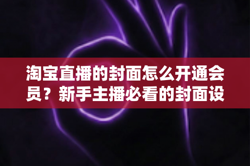 淘宝直播的封面怎么开通会员？新手主播必看的封面设置与会员功能开通完整指南