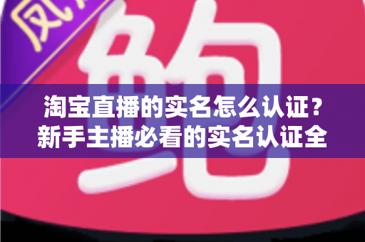 淘宝直播的实名怎么认证?新手主播必看的实名认证全流程指南与避坑攻略 淘宝直播的实名怎么认证?新手主播必看的实名认证全流程指南与避坑攻略