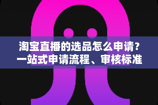 淘宝直播的选品怎么申请？一站式申请流程、审核标准与实操技巧全解析