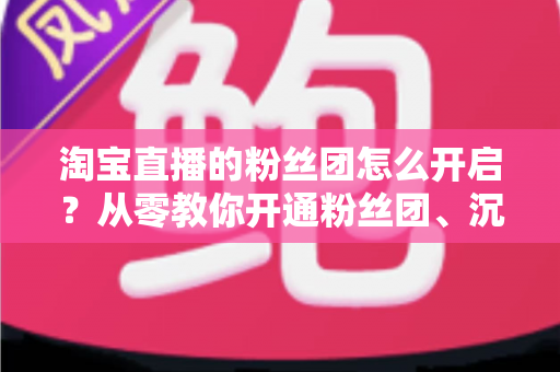 淘宝直播的粉丝团怎么开启?从零教你开通粉丝团、沉淀私域流量的完整指南 淘宝直播的粉丝团怎么开启?从零教你开通粉丝团、沉淀私域流量的完整指南