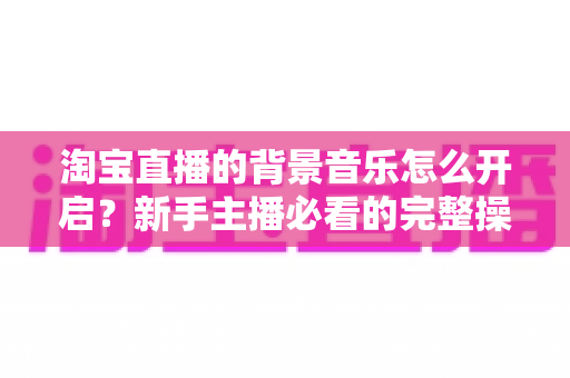 淘宝直播的背景音乐怎么开启？新手主播必看的完整操作指南与实用技巧
