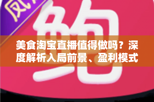 美食淘宝直播值得做吗？深度解析入局前景、盈利模式与实操攻略