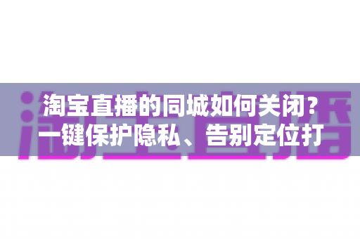 淘宝直播的同城如何关闭？一键保护隐私、告别定位打扰的保姆级教程