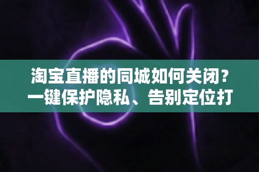 淘宝直播的同城如何关闭？一键保护隐私、告别定位打扰的保姆级教程
