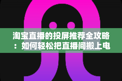 淘宝直播的投屏推荐全攻略:如何轻松把直播间搬上电视大屏,享受沉浸式购物新体验 淘宝直播的投屏推荐全攻略:如何轻松把直播间搬上电视大屏,享受沉浸式购物新体验