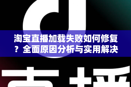 淘宝直播加载失败如何修复?全面原因分析与实用解决方案指南 淘宝直播加载失败如何修复?全面原因分析与实用解决方案指南