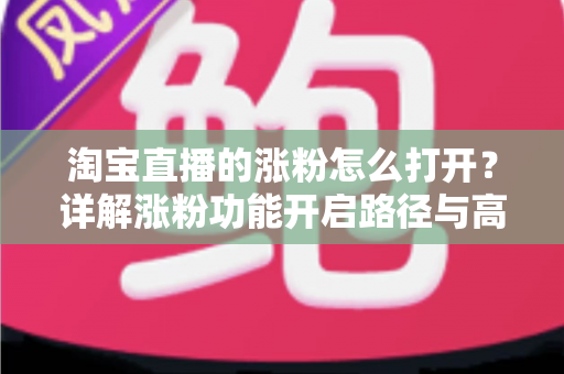 淘宝直播的涨粉怎么打开?详解涨粉功能开启路径与高效吸粉实战攻略 淘宝直播的涨粉怎么打开?详解涨粉功能开启路径与高效吸粉实战攻略