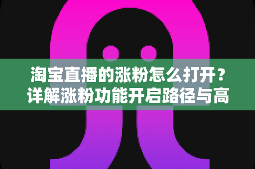 淘宝直播的涨粉怎么打开?详解涨粉功能开启路径与高效吸粉实战攻略 淘宝直播的涨粉怎么打开?详解涨粉功能开启路径与高效吸粉实战攻略