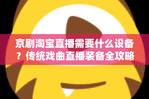 京剧淘宝直播需要什么设备?传统戏曲直播装备全攻略与选购指南 京剧淘宝直播需要什么设备?传统戏曲直播装备全攻略与选购指南
