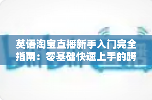 英语淘宝直播新手入门完全指南:零基础快速上手的跨境直播带货实战教程 英语淘宝直播新手入门完全指南:零基础快速上手的跨境直播带货实战教程