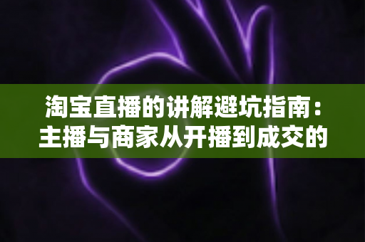 淘宝直播的讲解避坑指南：主播与商家从开播到成交的实战攻略
