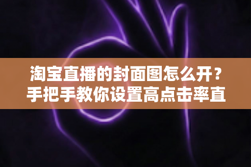淘宝直播的封面图怎么开？手把手教你设置高点击率直播封面的完整指南