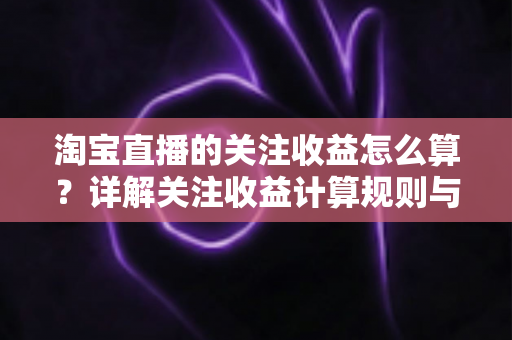 淘宝直播的关注收益怎么算？详解关注收益计算规则与涨粉变现全攻略